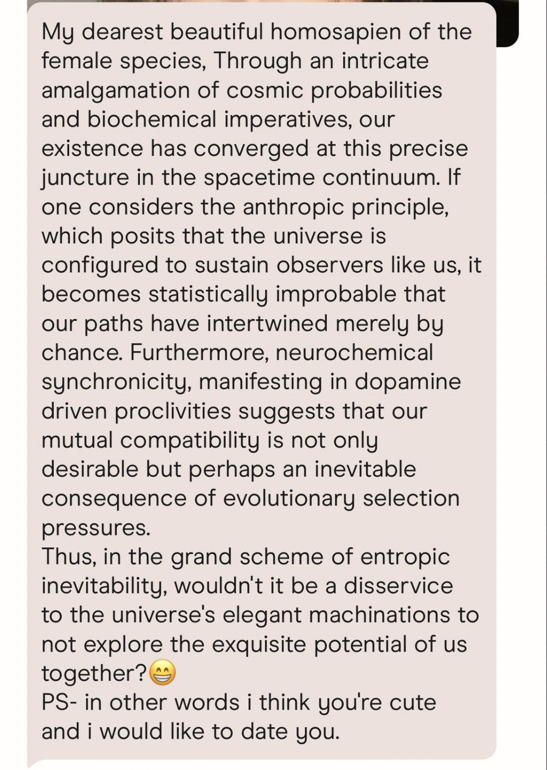 document - My dearest beautiful homosapien of the female species, Through an intricate amalgamation of cosmic probabilities and biochemical imperatives, our existence has converged at this precise juncture in the spacetime continuum. If one considers the 